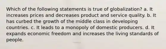 Which of the following statements is true of globalization? a. It increases prices and decreases product and service quality. b. It has curbed the growth of the middle class in developing countries. c. It leads to a monopoly of domestic producers. d. It expands economic freedom and increases the living standards of people.