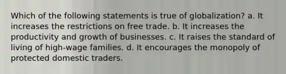 Which of the following statements is true of globalization? a. It increases the restrictions on free trade. b. It increases the productivity and growth of businesses. c. It raises the standard of living of high-wage families. d. It encourages the monopoly of protected domestic traders.