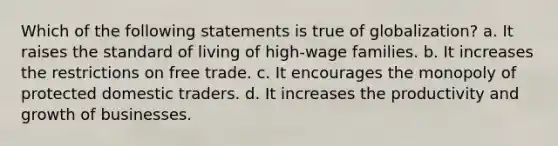 Which of the following statements is true of globalization? a. It raises the standard of living of high-wage families. b. It increases the restrictions on free trade. c. It encourages the monopoly of protected domestic traders. d. It increases the productivity and growth of businesses.