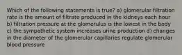 Which of the following statements is true? a) glomerular filtration rate is the amount of filtrate produced in the kidneys each hour b) filtration pressure at the glomerulus is the lowest in the body c) the sympathetic system increases urine production d) changes in the diameter of the glomerular capillaries regulate glomerular blood pressure