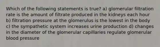 Which of the following statements is true? a) glomerular filtration rate is the amount of filtrate produced in the kidneys each hour b) filtration pressure at the glomerulus is the lowest in the body c) the sympathetic system increases urine production d) changes in the diameter of the glomerular capillaries regulate glomerular <a href='https://www.questionai.com/knowledge/kD0HacyPBr-blood-pressure' class='anchor-knowledge'>blood pressure</a>