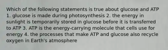 Which of the following statements is true about glucose and ATP 1. glucose is made during photosynthesis 2. the energy in sunlight is temporarily stored in glucose before it is transferred to ATP 3. ATP is the energy-carrying molecule that cells use for energy 4. the processes that make ATP and glucose also recycle oxygen in Earth's atmosphere