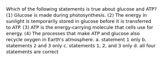 Which of the following statements is true about glucose and ATP? (1) Glucose is made during photosynthesis. (2) The energy in sunlight is temporarily stored in glucose before it is transferred to ATP. (3) ATP is the energy-carrying molecule that cells use for energy. (4) The processes that make ATP and glucose also recycle oxygen in Earth's atmosphere. a. statement 1 only b. statements 2 and 3 only c. statements 1, 2, and 3 only d. all four statements are correct