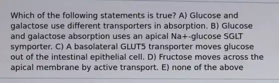 Which of the following statements is true? A) Glucose and galactose use different transporters in absorption. B) Glucose and galactose absorption uses an apical Na+-glucose SGLT symporter. C) A basolateral GLUT5 transporter moves glucose out of the intestinal epithelial cell. D) Fructose moves across the apical membrane by active transport. E) none of the above