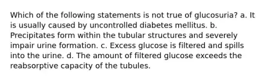 Which of the following statements is not true of glucosuria? a. It is usually caused by uncontrolled diabetes mellitus. b. Precipitates form within the tubular structures and severely impair urine formation. c. Excess glucose is filtered and spills into the urine. d. The amount of filtered glucose exceeds the reabsorptive capacity of the tubules.