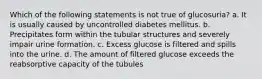 Which of the following statements is not true of glucosuria? a. It is usually caused by uncontrolled diabetes mellitus. b. Precipitates form within the tubular structures and severely impair urine formation. c. Excess glucose is filtered and spills into the urine. d. The amount of filtered glucose exceeds the reabsorptive capacity of the tubules