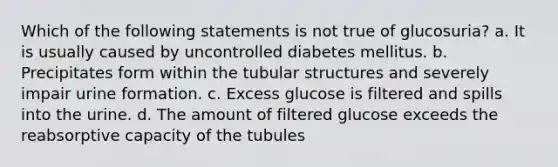 Which of the following statements is not true of glucosuria? a. It is usually caused by uncontrolled diabetes mellitus. b. Precipitates form within the tubular structures and severely impair urine formation. c. Excess glucose is filtered and spills into the urine. d. The amount of filtered glucose exceeds the reabsorptive capacity of the tubules