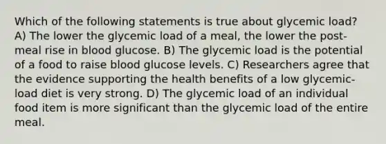 Which of the following statements is true about glycemic load? A) The lower the glycemic load of a meal, the lower the post-meal rise in blood glucose. B) The glycemic load is the potential of a food to raise blood glucose levels. C) Researchers agree that the evidence supporting the health benefits of a low glycemic-load diet is very strong. D) The glycemic load of an individual food item is more significant than the glycemic load of the entire meal.