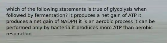 which of the following statements is true of glycolysis when followed by fermentation? it produces a net gain of ATP it produces a net gain of NADPH it is an aerobic process it can be performed only by bacteria it produces more ATP than aerobic respiration