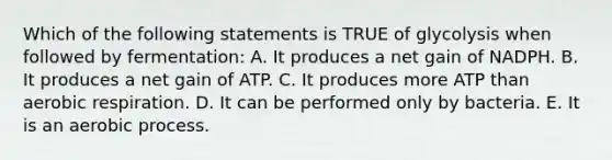 Which of the following statements is TRUE of glycolysis when followed by fermentation: A. It produces a net gain of NADPH. B. It produces a net gain of ATP. C. It produces more ATP than aerobic respiration. D. It can be performed only by bacteria. E. It is an aerobic process.