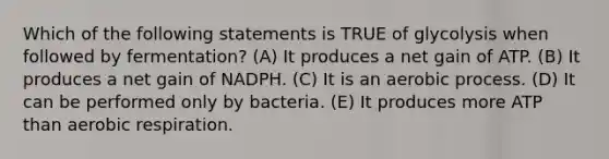 Which of the following statements is TRUE of glycolysis when followed by fermentation? (A) It produces a net gain of ATP. (B) It produces a net gain of NADPH. (C) It is an aerobic process. (D) It can be performed only by bacteria. (E) It produces more ATP than aerobic respiration.