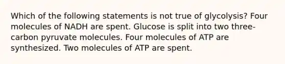 Which of the following statements is not true of glycolysis? Four molecules of NADH are spent. Glucose is split into two three-carbon pyruvate molecules. Four molecules of ATP are synthesized. Two molecules of ATP are spent.