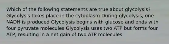 Which of the following statements are true about glycolysis? Glycolysis takes place in the cytoplasm During glycolysis, one NADH is produced Glycolysis begins with glucose and ends with four pyruvate molecules Glycolysis uses two ATP but forms four ATP, resulting in a net gain of two ATP molecules