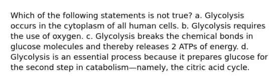 Which of the following statements is not true? a. Glycolysis occurs in the cytoplasm of all human cells. b. Glycolysis requires the use of oxygen. c. Glycolysis breaks the chemical bonds in glucose molecules and thereby releases 2 ATPs of energy. d. Glycolysis is an essential process because it prepares glucose for the second step in catabolism—namely, the citric acid cycle.