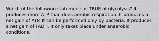 Which of the following statements is TRUE of glycolysis? It produces more ATP than does aerobic respiration. It produces a net gain of ATP. It can be performed only by bacteria. It produces a net gain of FADH. It only takes place under anaerobic conditions.
