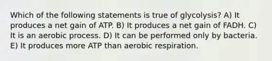 Which of the following statements is true of glycolysis? A) It produces a net gain of ATP. B) It produces a net gain of FADH. C) It is an aerobic process. D) It can be performed only by bacteria. E) It produces more ATP than <a href='https://www.questionai.com/knowledge/kyxGdbadrV-aerobic-respiration' class='anchor-knowledge'>aerobic respiration</a>.