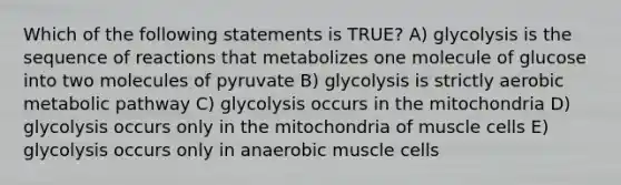 Which of the following statements is TRUE? A) glycolysis is the sequence of reactions that metabolizes one molecule of glucose into two molecules of pyruvate B) glycolysis is strictly aerobic metabolic pathway C) glycolysis occurs in the mitochondria D) glycolysis occurs only in the mitochondria of muscle cells E) glycolysis occurs only in anaerobic muscle cells