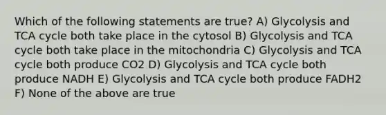 Which of the following statements are true? A) Glycolysis and TCA cycle both take place in the cytosol B) Glycolysis and TCA cycle both take place in the mitochondria C) Glycolysis and TCA cycle both produce CO2 D) Glycolysis and TCA cycle both produce NADH E) Glycolysis and TCA cycle both produce FADH2 F) None of the above are true