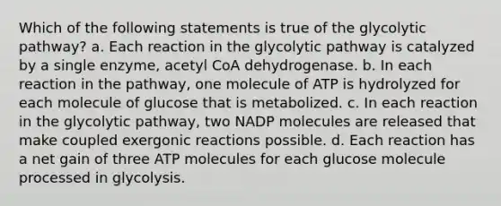 Which of the following statements is true of the glycolytic pathway? a. Each reaction in the glycolytic pathway is catalyzed by a single enzyme, acetyl CoA dehydrogenase. b. In each reaction in the pathway, one molecule of ATP is hydrolyzed for each molecule of glucose that is metabolized. c. In each reaction in the glycolytic pathway, two NADP molecules are released that make coupled exergonic reactions possible. d. Each reaction has a net gain of three ATP molecules for each glucose molecule processed in glycolysis.