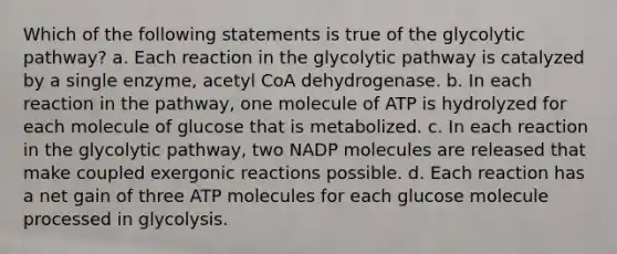 ​Which of the following statements is true of the glycolytic pathway? ​a. Each reaction in the glycolytic pathway is catalyzed by a single enzyme, acetyl CoA dehydrogenase. ​b. In each reaction in the pathway, one molecule of ATP is hydrolyzed for each molecule of glucose that is metabolized. ​c. In each reaction in the glycolytic pathway, two NADP molecules are released that make coupled exergonic reactions possible. ​d. Each reaction has a net gain of three ATP molecules for each glucose molecule processed in glycolysis.