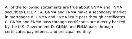 All of the following statements are true about GNMA and FNMA securities EXCEPT: A. GNMA and FNMA make a secondary market in mortgages B. GNMA and FNMA issue pass through certificates C. GNMA and FNMA pass through certificates are directly backed by the U.S. Government D. GNMA and FNMA pass through certificates pay interest and principal monthly