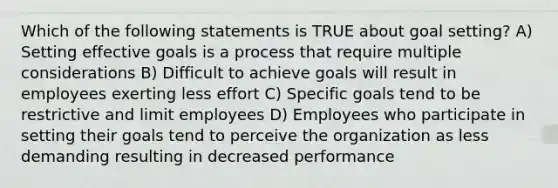 Which of the following statements is TRUE about goal setting? A) Setting effective goals is a process that require multiple considerations B) Difficult to achieve goals will result in employees exerting less effort C) Specific goals tend to be restrictive and limit employees D) Employees who participate in setting their goals tend to perceive the organization as less demanding resulting in decreased performance