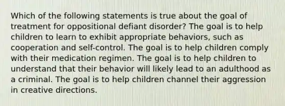 Which of the following statements is true about the goal of treatment for oppositional defiant disorder? The goal is to help children to learn to exhibit appropriate behaviors, such as cooperation and self-control. The goal is to help children comply with their medication regimen. The goal is to help children to understand that their behavior will likely lead to an adulthood as a criminal. The goal is to help children channel their aggression in creative directions.