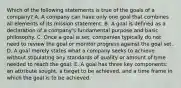 Which of the following statements is true of the goals of a company? A. A company can have only one goal that combines all elements of its mission statement. B. A goal is defined as a declaration of a company's fundamental purpose and basic philosophy. C. Once a goal is set, companies typically do not need to review the goal or monitor progress against the goal set. D. A goal merely states what a company seeks to achieve without stipulating any standards of quality or amount of time needed to reach the goal. E. A goal has three key components: an attribute sought, a target to be achieved, and a time frame in which the goal is to be achieved.