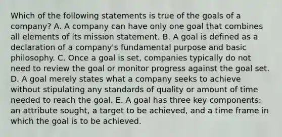 Which of the following statements is true of the goals of a company? A. A company can have only one goal that combines all elements of its mission statement. B. A goal is defined as a declaration of a company's fundamental purpose and basic philosophy. C. Once a goal is set, companies typically do not need to review the goal or monitor progress against the goal set. D. A goal merely states what a company seeks to achieve without stipulating any standards of quality or amount of time needed to reach the goal. E. A goal has three key components: an attribute sought, a target to be achieved, and a time frame in which the goal is to be achieved.