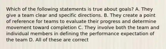 Which of the following statements is true about goals? A. They give a team clear and specific directions. B. They create a point of reference for teams to evaluate their progress and determine movement toward completion C. They involve both the team and individual members in defining the performance expectation of the team D. All of these are correct