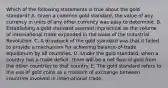 Which of the following statements is true about the gold standard? A. Given a common gold standard, the value of any currency in units of any other currency was easy to determine. B. Establishing a gold standard seemed impractical as the volume of international trade expanded in the wake of the Industrial Revolution. C. A drawback of the gold standard was that it failed to provide a mechanism for achieving balance-of-trade equilibrium by all countries. D. Under the gold standard, when a country has a trade deficit, there will be a net flow of gold from the other countries to that country. E. The gold standard refers to the use of gold coins as a medium of exchange between countries involved in international trade.