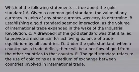 Which of the following statements is true about the gold standard? A. Given a common gold standard, the value of any currency in units of any other currency was easy to determine. B. Establishing a gold standard seemed impractical as the volume of international trade expanded in the wake of the Industrial Revolution. C. A drawback of the gold standard was that it failed to provide a mechanism for achieving balance-of-trade equilibrium by all countries. D. Under the gold standard, when a country has a trade deficit, there will be a net flow of gold from the other countries to that country. E. The gold standard refers to the use of gold coins as a medium of exchange between countries involved in international trade.