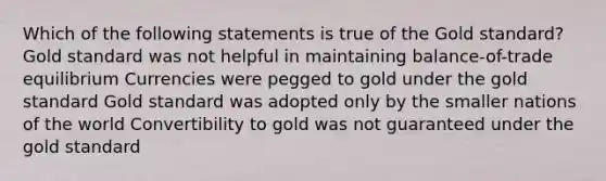 Which of the following statements is true of the Gold standard? Gold standard was not helpful in maintaining balance-of-trade equilibrium Currencies were pegged to gold under the gold standard Gold standard was adopted only by the smaller nations of the world Convertibility to gold was not guaranteed under the gold standard