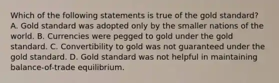 Which of the following statements is true of the gold standard? A. Gold standard was adopted only by the smaller nations of the world. B. Currencies were pegged to gold under the gold standard. C. Convertibility to gold was not guaranteed under the gold standard. D. Gold standard was not helpful in maintaining balance-of-trade equilibrium.