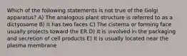 Which of the following statements is not true of the Golgi apparatus? A) The analogous plant structure is referred to as a dictyosome B) It has two faces C) The cisterna or forming face usually projects toward the ER D) It is involved in the packaging and secretion of cell products E) It is usually located near the plasma membrane