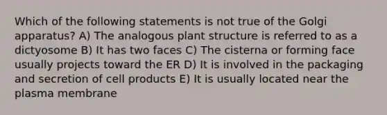 Which of the following statements is not true of the Golgi apparatus? A) The analogous plant structure is referred to as a dictyosome B) It has two faces C) The cisterna or forming face usually projects toward the ER D) It is involved in the packaging and secretion of cell products E) It is usually located near the plasma membrane