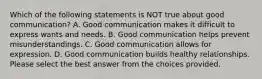 Which of the following statements is NOT true about good communication? A. Good communication makes it difficult to express wants and needs. B. Good communication helps prevent misunderstandings. C. Good communication allows for expression. D. Good communication builds healthy relationships. Please select the best answer from the choices provided.