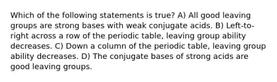 Which of the following statements is true? A) All good leaving groups are strong bases with weak conjugate acids. B) Left-to-right across a row of the periodic table, leaving group ability decreases. C) Down a column of the periodic table, leaving group ability decreases. D) The conjugate bases of strong acids are good leaving groups.