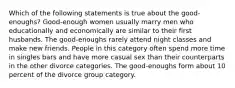 Which of the following statements is true about the good-enoughs? Good-enough women usually marry men who educationally and economically are similar to their first husbands. The good-enoughs rarely attend night classes and make new friends. People in this category often spend more time in singles bars and have more casual sex than their counterparts in the other divorce categories. The good-enoughs form about 10 percent of the divorce group category.