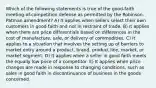 Which of the following statements is true of the good-faith meeting-of-competition defense as permitted by the Robinson-Patman amendment? A) It applies when sellers select their own customers in good faith and not in restraint of trade. B) It applies when there are price differentials based on differences in the cost of manufacture, sale, or delivery of commodities. C) It applies to a situation that involves the setting up of barriers to market entry around a product, brand, product line, market, or market segment. D) It applies when a seller in good faith meets the equally low price of a competitor. E) It applies when price changes are made in response to changing conditions, such as sales in good faith in discontinuance of business in the goods concerned.