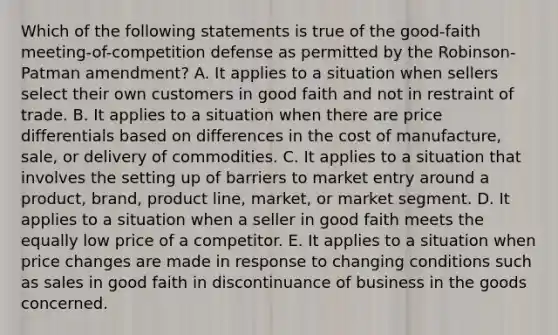 Which of the following statements is true of the good-faith meeting-of-competition defense as permitted by the Robinson-Patman amendment? A. It applies to a situation when sellers select their own customers in good faith and not in restraint of trade. B. It applies to a situation when there are price differentials based on differences in the cost of manufacture, sale, or delivery of commodities. C. It applies to a situation that involves the setting up of barriers to market entry around a product, brand, product line, market, or market segment. D. It applies to a situation when a seller in good faith meets the equally low price of a competitor. E. It applies to a situation when price changes are made in response to changing conditions such as sales in good faith in discontinuance of business in the goods concerned.