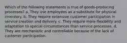 Which of the following statements is true of goods-producing processes? a. They use employees as a substitute for physical inventory. b. They require extensive customer participation in service creation and delivery. c. They require more flexibility and adaptation to special circumstances than service processes. d. They are mechanistic and controllable because of the lack of customer participation.