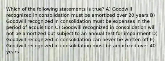 Which of the following statements is true? A) Goodwill recognized in consolidation must be amortized over 20 years B) Goodwill recognized in consolidation must be expenses in the period of acquisition C) Goodwill recognized in consolidation will not be amortized but subject to an annual test for impairment D) Goodwill recognized in consolidation can never be written off E) Goodwill recognized in consolidation must be amortized over 40 years