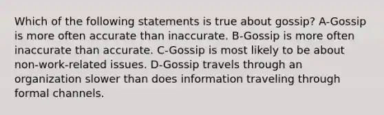 Which of the following statements is true about gossip? A-Gossip is more often accurate than inaccurate. B-Gossip is more often inaccurate than accurate. C-Gossip is most likely to be about non-work-related issues. D-Gossip travels through an organization slower than does information traveling through formal channels.