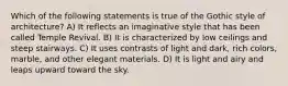 Which of the following statements is true of the Gothic style of architecture? A) It reflects an imaginative style that has been called Temple Revival. B) It is characterized by low ceilings and steep stairways. C) It uses contrasts of light and dark, rich colors, marble, and other elegant materials. D) It is light and airy and leaps upward toward the sky.