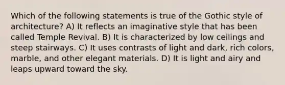 Which of the following statements is true of the Gothic style of architecture? A) It reflects an imaginative style that has been called Temple Revival. B) It is characterized by low ceilings and steep stairways. C) It uses contrasts of light and dark, rich colors, marble, and other elegant materials. D) It is light and airy and leaps upward toward the sky.