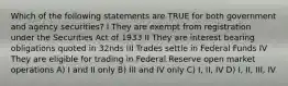 Which of the following statements are TRUE for both government and agency securities? I They are exempt from registration under the Securities Act of 1933 II They are interest bearing obligations quoted in 32nds III Trades settle in Federal Funds IV They are eligible for trading in Federal Reserve open market operations A) I and II only B) III and IV only C) I, II, IV D) I, II, III, IV