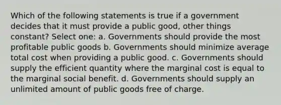 Which of the following statements is true if a government decides that it must provide a public good, other things constant? Select one: a. Governments should provide the most profitable public goods b. Governments should minimize average total cost when providing a public good. c. Governments should supply the efficient quantity where the marginal cost is equal to the marginal social benefit. d. Governments should supply an unlimited amount of public goods free of charge.