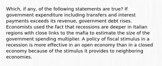 Which, if any, of the following statements are true? If government expenditure including transfers and interest payments exceeds its revenue, government debt rises. Economists used the fact that recessions are deeper in Italian regions with close links to the mafia to estimate the size of the government spending multiplier. A policy of fiscal stimulus in a recession is more effective in an open economy than in a closed economy because of the stimulus it provides to neighboring economies.