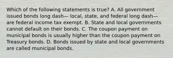 Which of the following statements is​ true? A. All government issued bonds long dash— ​local, state, and federal long dash— are federal income tax exempt. B. State and local governments cannot default on their bonds. C. The coupon payment on municipal bonds is usually higher than the coupon payment on Treasury bonds. D. Bonds issued by state and local governments are called municipal bonds.